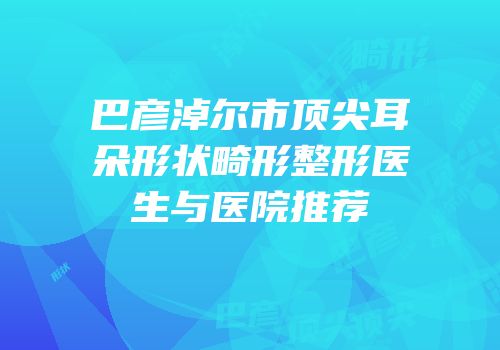 巴彦淖尔市顶尖耳朵形状畸形整形医生与医院推荐