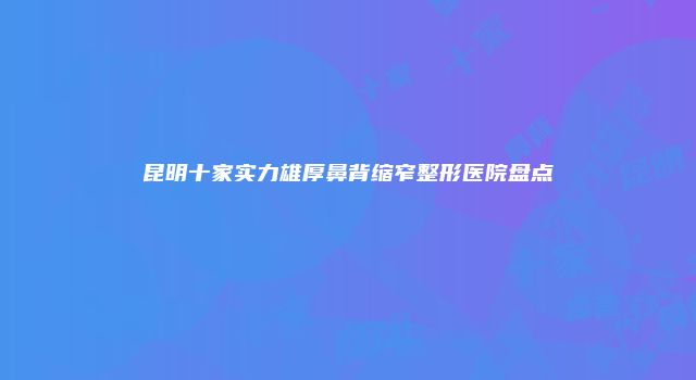 昆明十家实力雄厚鼻背缩窄整形医院盘点