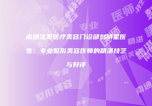 南通沈美医疗美容门诊部刘明星医生：专业整形美容医师的精湛技艺与好评