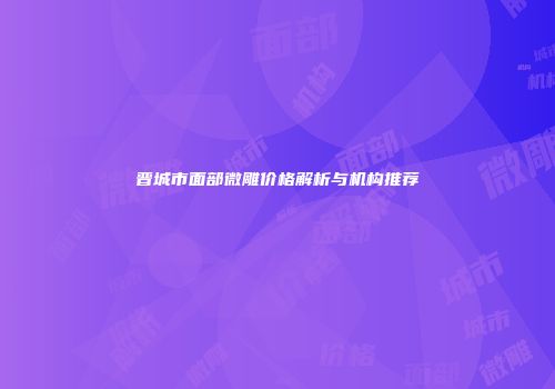 晋城市面部微雕价格解析与机构推荐