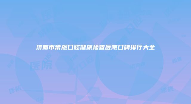 济南市常规口腔健康检查医院口碑排行大全