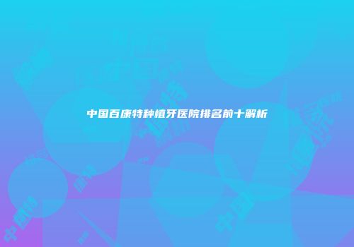 中国百康特种植牙医院排名前十解析