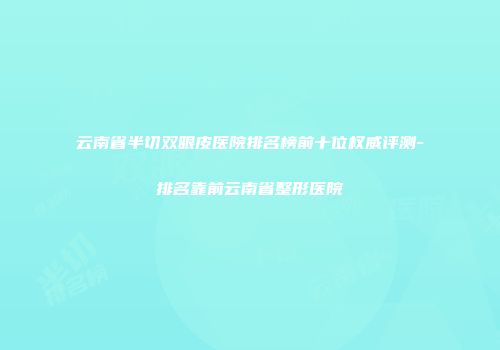 云南省半切双眼皮医院排名榜前十位权威评测-排名靠前云南省整形医院