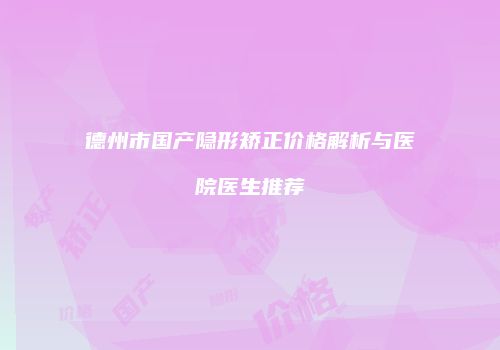 德州市国产隐形矫正价格解析与医院医生推荐