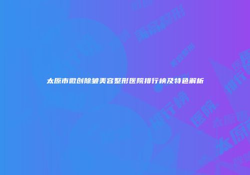 太原市微创除皱美容整形医院排行榜及特色解析