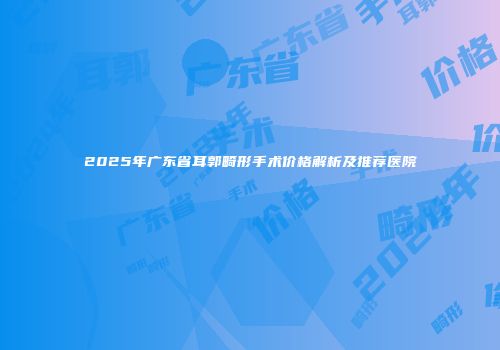 2025年广东省耳郭畸形手术价格解析及推荐医院