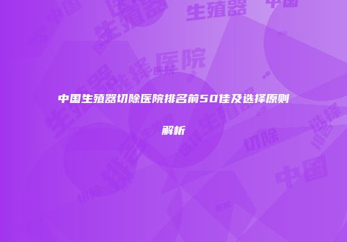 中国生殖器切除医院排名前50佳及选择原则解析
