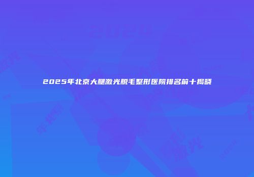 2025年北京大腿激光脱毛整形医院排名前十揭晓