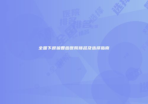 全国下颌拔智齿医院排名及选择指南