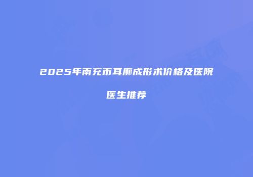 2025年南充市耳廓成形术价格及医院医生推荐
