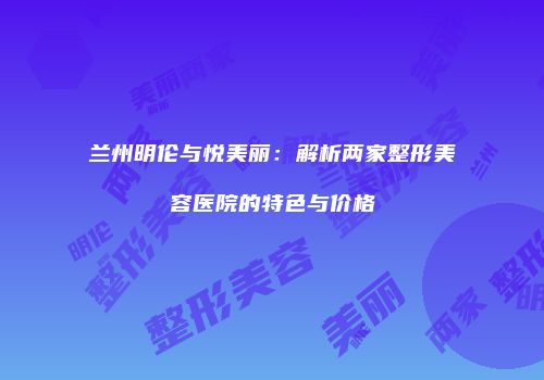 兰州明伦与悦美丽：解析两家整形美容医院的特色与价格
