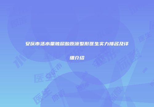 安庆市活水量玻尿酸原液整形医生实力排名及详细介绍