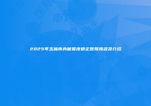 2025年玉林市内眦赘皮矫正医院排名及介绍