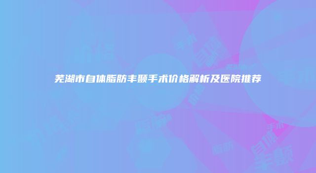芜湖市自体脂肪丰颞手术价格解析及医院推荐