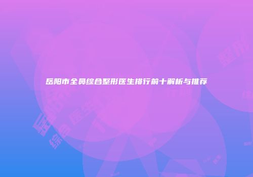 岳阳市全鼻综合整形医生排行前十解析与推荐