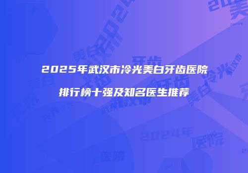 2025年武汉市冷光美白牙齿医院排行榜十强及知名医生推荐