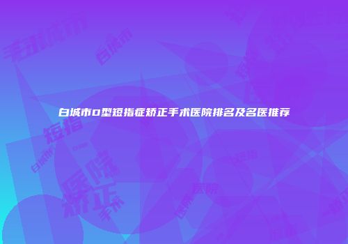 白城市D型短指症矫正手术医院排名及名医推荐