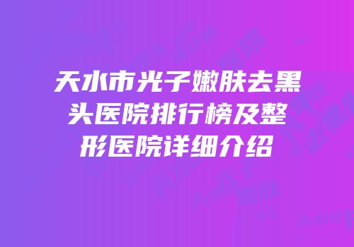 天水市光子嫩肤去黑头医院排行榜及整形医院详细介绍