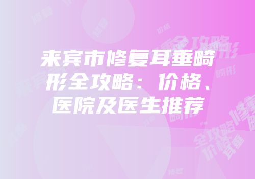 来宾市修复耳垂畸形全攻略：价格、医院及医生推荐