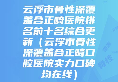 云浮市骨性深覆盖合正畸医院排名前十名综合更新（云浮市骨性深覆盖合正畸口腔医院实力口碑均在线）