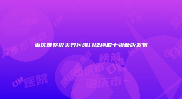 重庆市整形美容医院口碑榜前十强新版发布