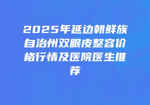 2025年延边朝鲜族自治州双眼皮整容价格行情及医院医生推荐