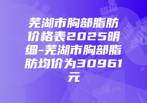 芜湖市胸部脂肪价格表2025明细-芜湖市胸部脂肪均价为30961元
