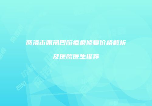 商洛市眼角凹陷疤痕修复价格解析及医院医生推荐