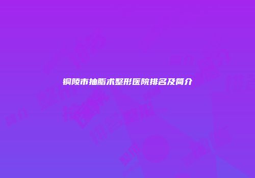 铜陵市抽脂术整形医院排名及简介