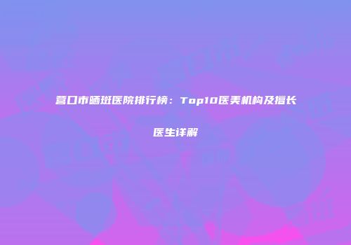 营口市晒斑医院排行榜：Top10医美机构及擅长医生详解