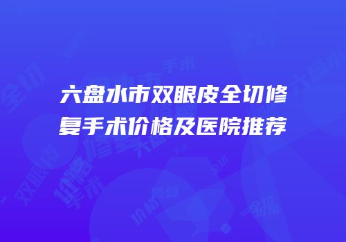 六盘水市双眼皮全切修复手术价格及医院推荐
