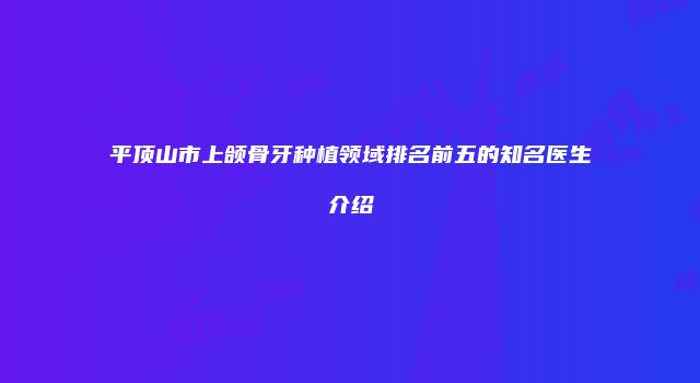 平顶山市上颌骨牙种植领域排名前五的知名医生介绍