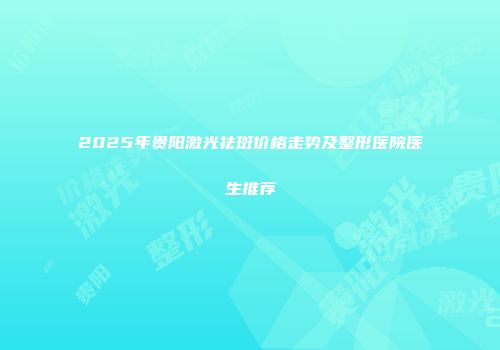 2025年贵阳激光祛斑价格走势及整形医院医生推荐