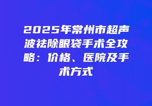 2025年常州市超声波祛除眼袋手术全攻略：价格、医院及手术方式