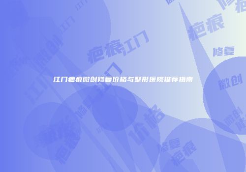 江门疤痕微创修复价格与整形医院推荐指南