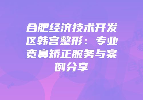 合肥经济技术开发区韩宫整形：专业宽鼻矫正服务与案例分享