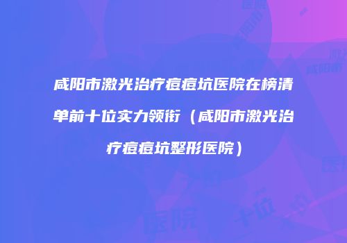 咸阳市激光治疗痘痘坑医院在榜清单前十位实力领衔（咸阳市激光治疗痘痘坑整形医院）