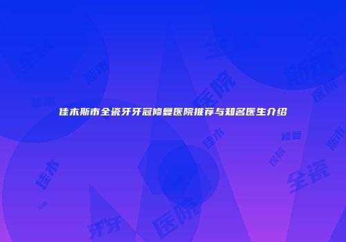 佳木斯市全瓷牙牙冠修复医院推荐与知名医生介绍
