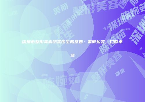 深圳市整形美容明星医生陈婉茹：美丽蜕变，口碑卓越