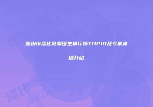 临汾市淡化乳晕医生排行榜TOP10及专家详细介绍