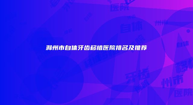 滁州市自体牙齿移植医院排名及推荐