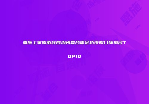 恩施土家族苗族自治州复合固定桥医院口碑排名TOP10