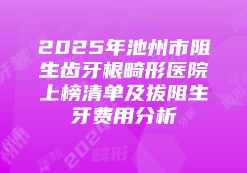 2025年池州市阻生齿牙根畸形医院上榜清单及拔阻生牙费用分析