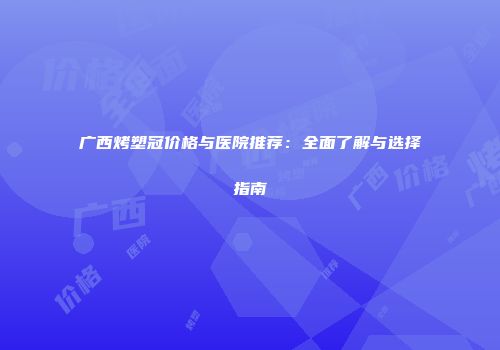 广西烤塑冠价格与医院推荐：全面了解与选择指南