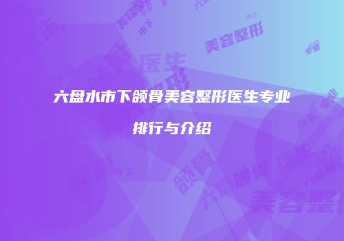 六盘水市下颌骨美容整形医生专业排行与介绍