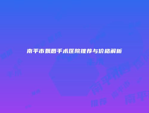 南平市飘唇手术医院推荐与价格解析