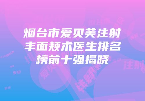 烟台市爱贝芙注射丰面颊术医生排名榜前十强揭晓