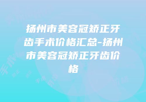 扬州市美容冠矫正牙齿手术价格汇总-扬州市美容冠矫正牙齿价格