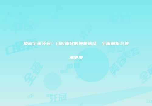 玻璃全瓷牙冠：口腔美容的理想选择，全面解析与注意事项
