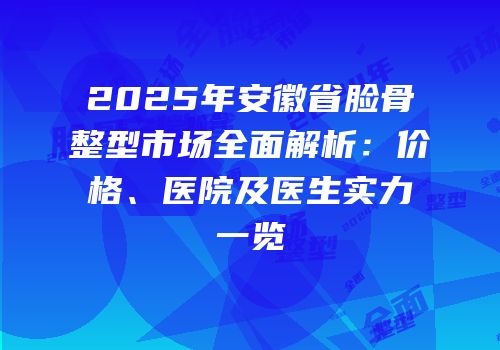 2025年安徽省脸骨整型市场全面解析：价格、医院及医生实力一览